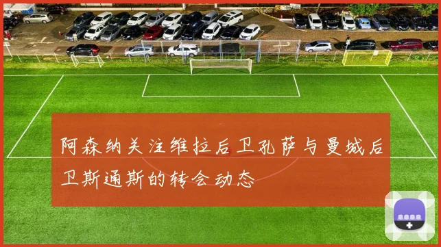 阿森纳关注维拉后卫孔萨与曼城后卫斯通斯的转会动态
