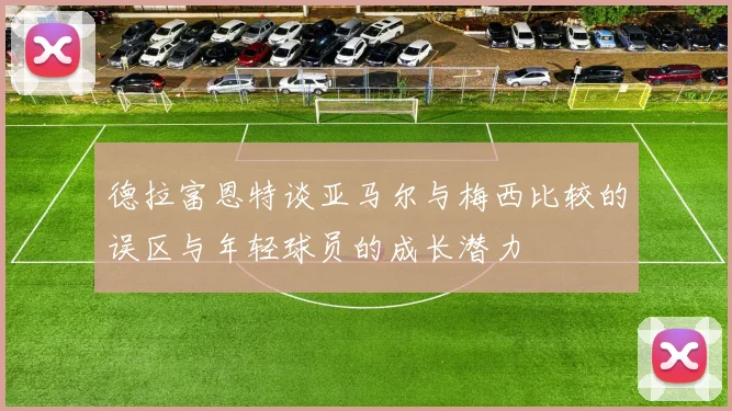 德拉富恩特谈亚马尔与梅西比较的误区与年轻球员的成长潜力