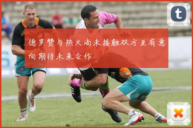 德罗赞与热火尚未接触双方互有意向期待未来合作