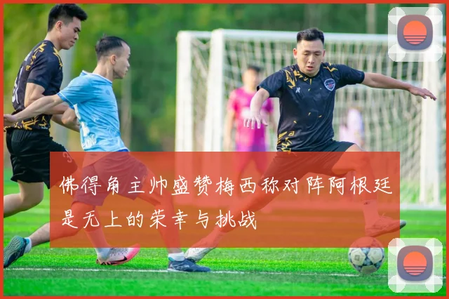 佛得角主帅盛赞梅西称对阵阿根廷是无上的荣幸与挑战