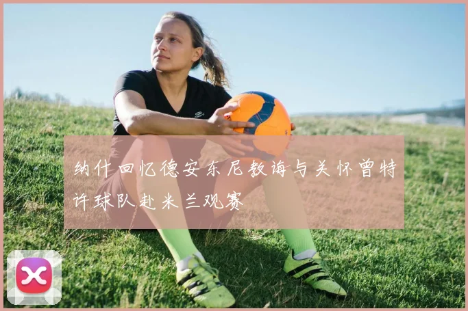 纳什回忆德安东尼教诲与关怀曾特许球队赴米兰观赛