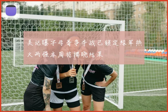 美记曝字母哥争夺战已锁定绿军热火两强本周将揭晓结果