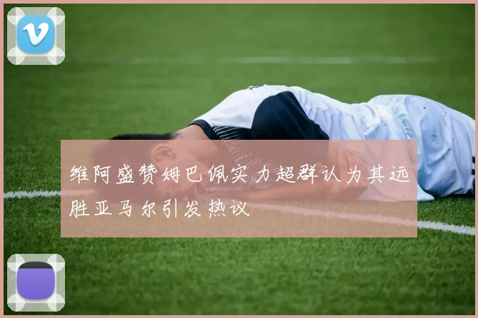 维阿盛赞姆巴佩实力超群认为其远胜亚马尔引发热议