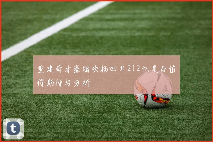 重建奇才豪赌吹杨四年212亿是否值得期待与分析