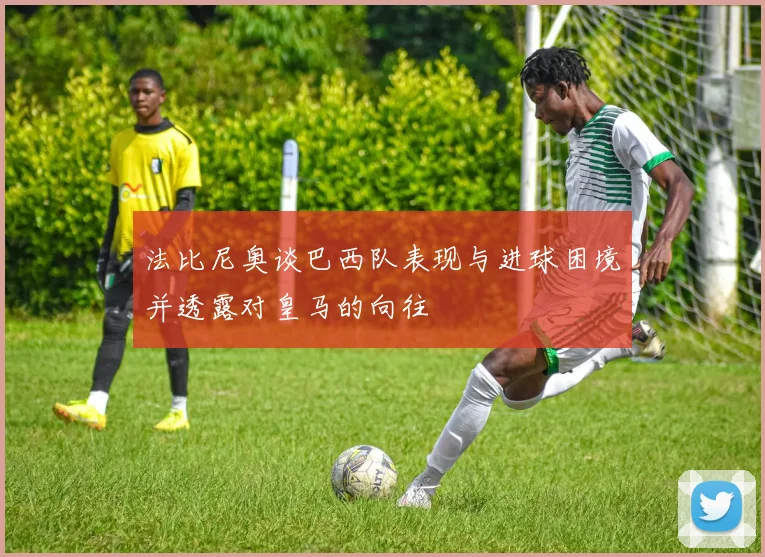 法比尼奥谈巴西队表现与进球困境并透露对皇马的向往