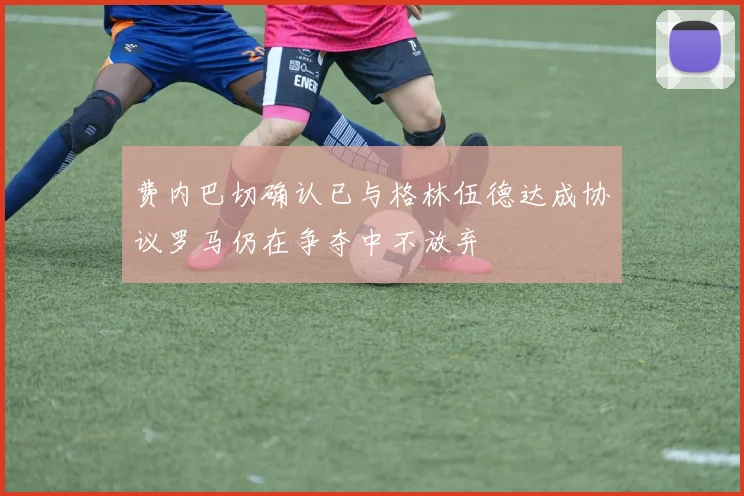 费内巴切确认已与格林伍德达成协议罗马仍在争夺中不放弃
