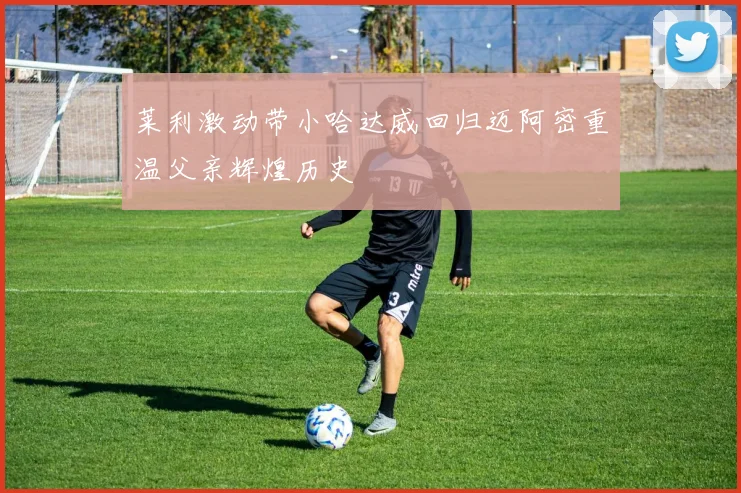 莱利激动带小哈达威回归迈阿密重温父亲辉煌历史