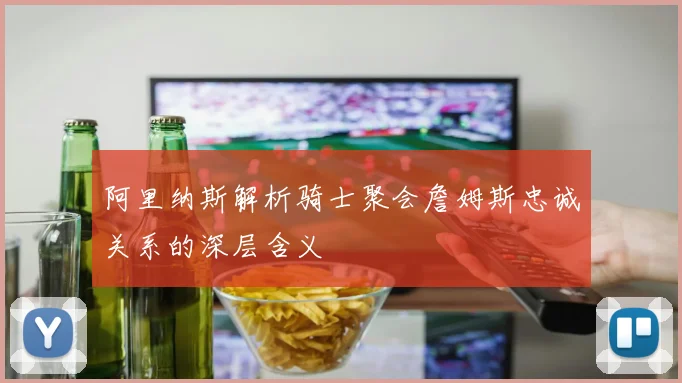 阿里纳斯解析骑士聚会詹姆斯忠诚关系的深层含义