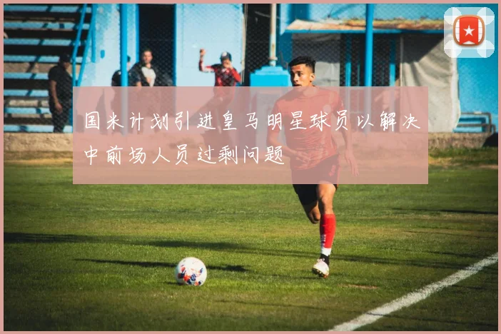 国米计划引进皇马明星球员以解决中前场人员过剩问题