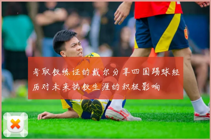 考取教练证的戴尔分享四国踢球经历对未来执教生涯的积极影响