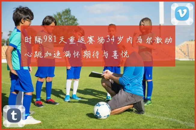 时隔981天重返赛场34岁内马尔激动心跳加速满怀期待与喜悦