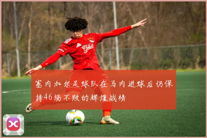 塞内加尔足球队在马内进球后仍保持46场不败的辉煌战绩