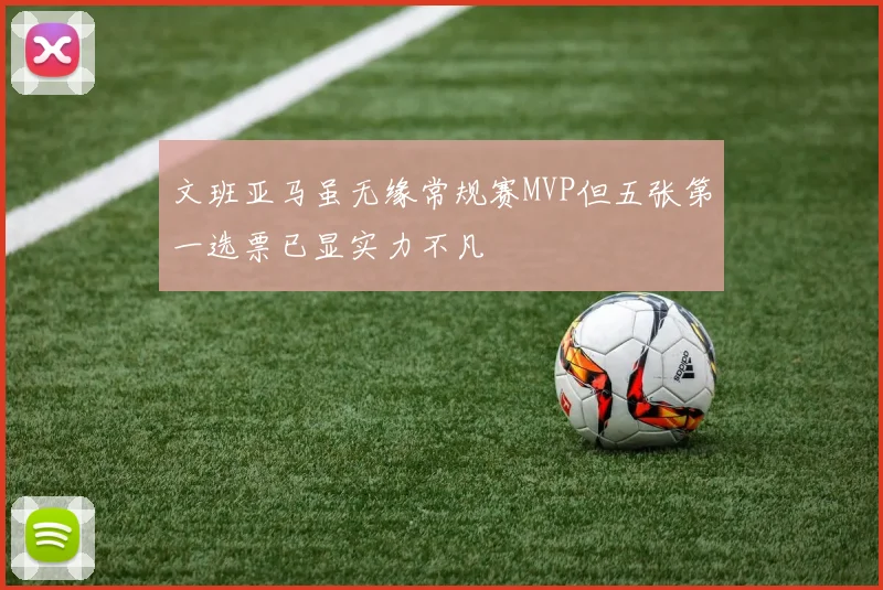 文班亚马虽无缘常规赛MVP但五张第一选票已显实力不凡