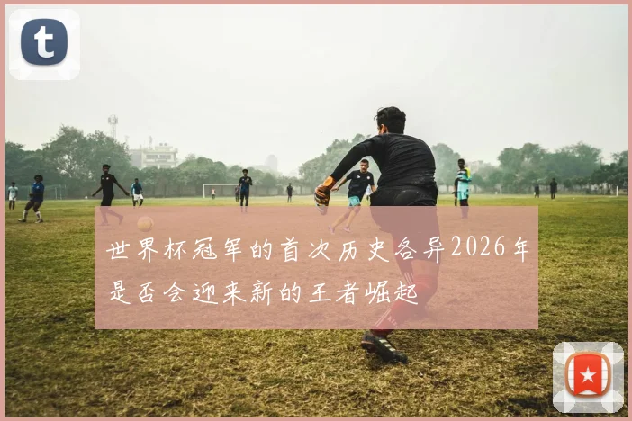 世界杯冠军的首次历史各异2026年是否会迎来新的王者崛起