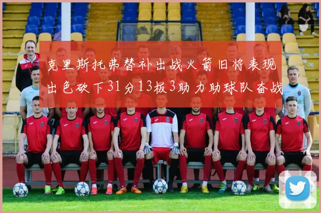 克里斯托弗替补出战火箭旧将表现出色砍下31分13板3助力助球队奋战
