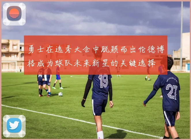 勇士在选秀大会中脱颖而出伦德博格成为球队未来新星的关键选择