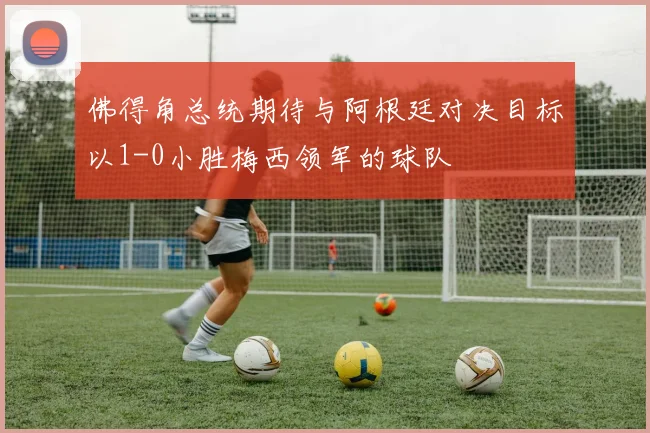 佛得角总统期待与阿根廷对决目标以1-0小胜梅西领军的球队