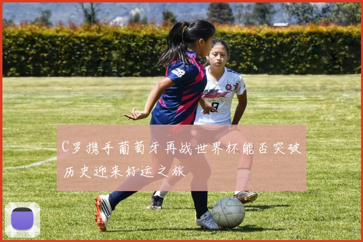 C罗携手葡萄牙再战世界杯能否突破历史迎来好运之旅