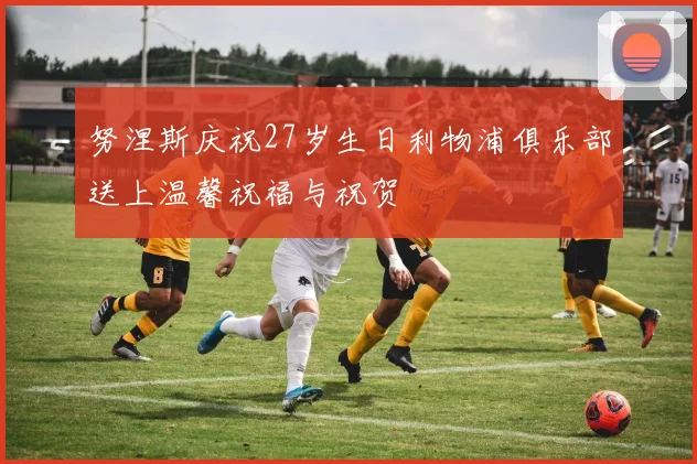 努涅斯庆祝27岁生日利物浦俱乐部送上温馨祝福与祝贺