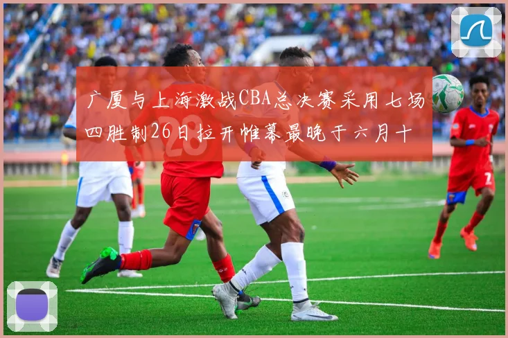 广厦与上海激战CBA总决赛采用七场四胜制26日拉开帷幕最晚于六月十一日落幕