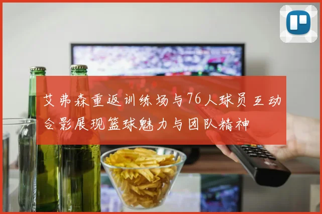 艾弗森重返训练场与76人球员互动合影展现篮球魅力与团队精神