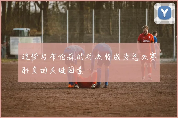 追梦与布伦森的对决将成为总决赛胜负的关键因素