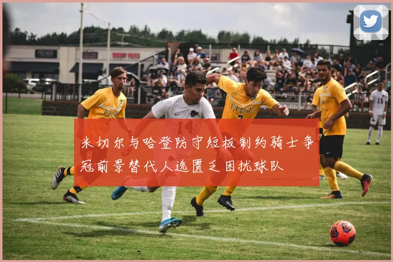米切尔与哈登防守短板制约骑士争冠前景替代人选匮乏困扰球队