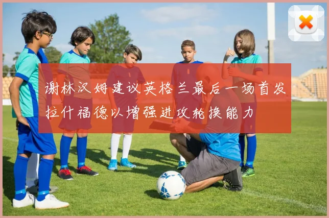 谢林汉姆建议英格兰最后一场首发拉什福德以增强进攻轮换能力