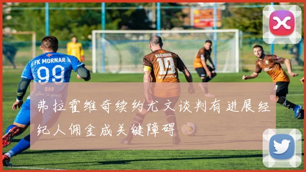 弗拉霍维奇续约尤文谈判有进展经纪人佣金成关键障碍