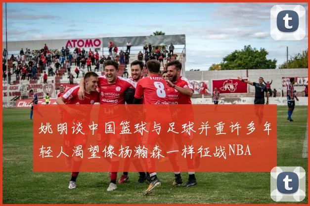 姚明谈中国篮球与足球并重许多年轻人渴望像杨瀚森一样征战NBA