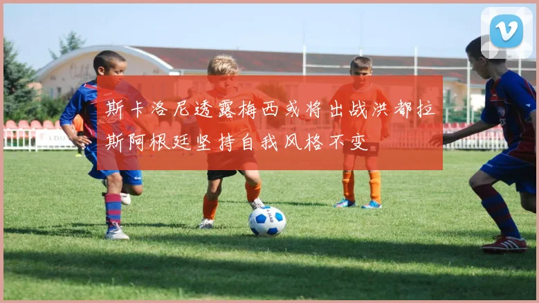 斯卡洛尼透露梅西或将出战洪都拉斯阿根廷坚持自我风格不变