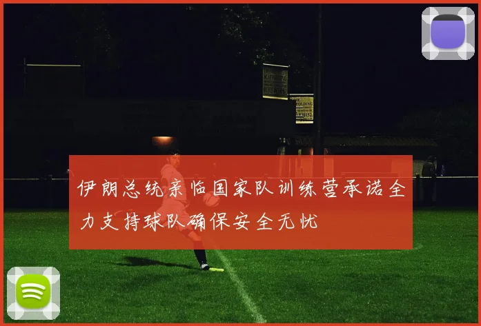伊朗总统亲临国家队训练营承诺全力支持球队确保安全无忧