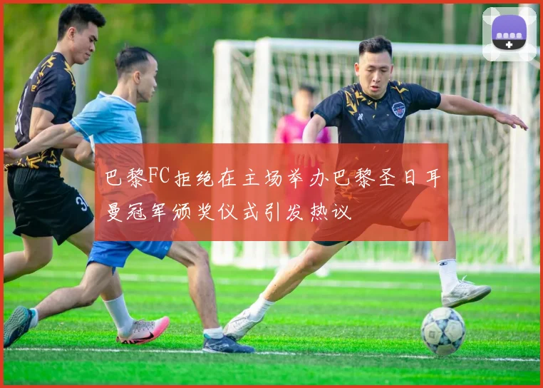 巴黎FC拒绝在主场举办巴黎圣日耳曼冠军颁奖仪式引发热议