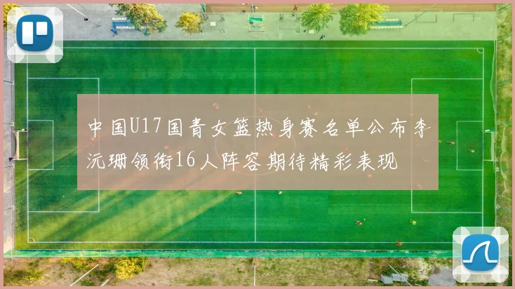 中国U17国青女篮热身赛名单公布李沅珊领衔16人阵容期待精彩表现
