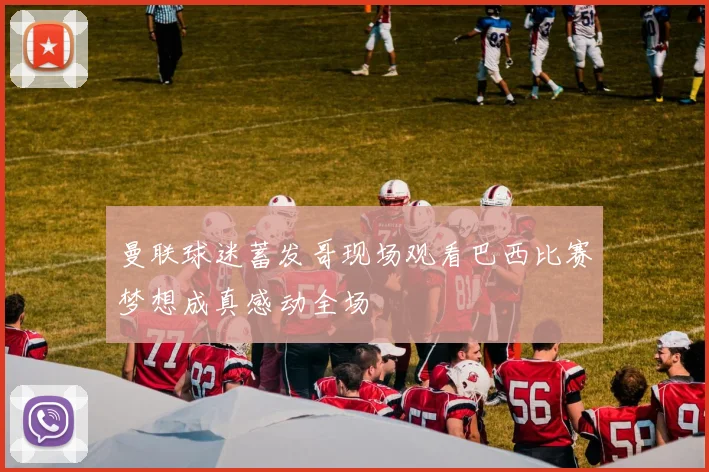曼联球迷蓄发哥现场观看巴西比赛梦想成真感动全场