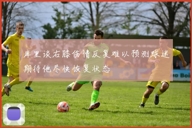 库里谈右膝伤情反复难以预测球迷期待他尽快恢复状态