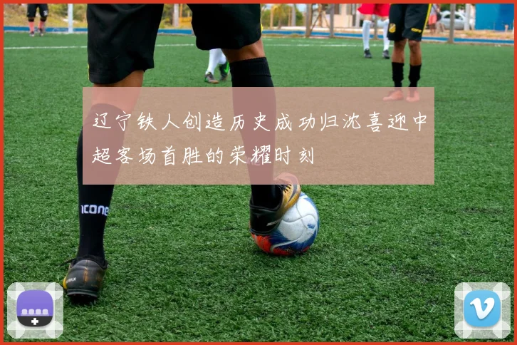 辽宁铁人创造历史成功归沈喜迎中超客场首胜的荣耀时刻